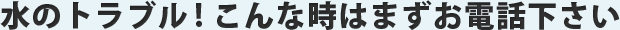 水のトラブル！こんなときはまずお電話ください